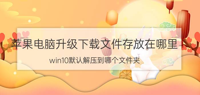 苹果电脑升级下载文件存放在哪里 win10默认解压到哪个文件夹？